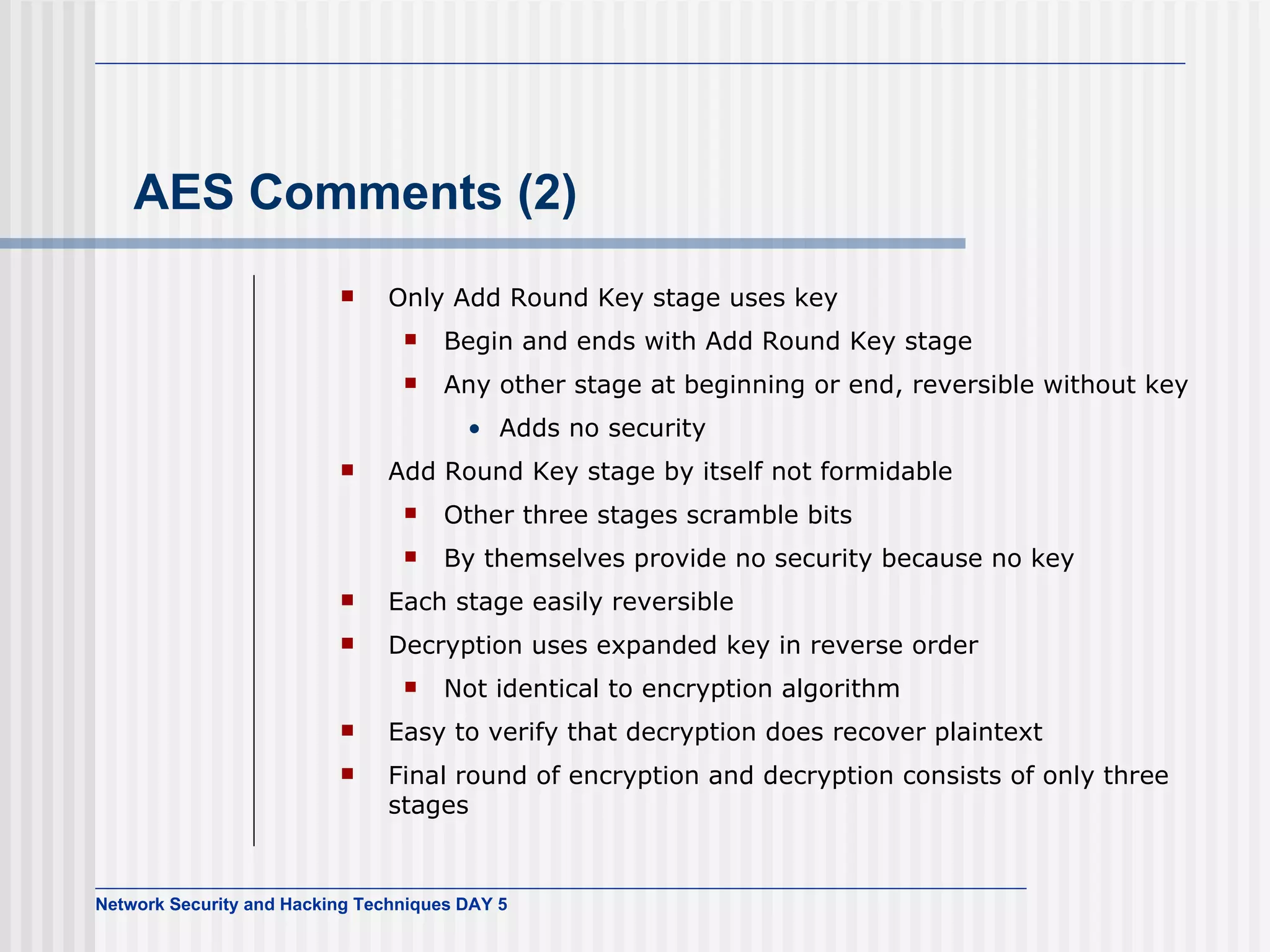 AES Comments (2) Only Add Round Key stage  uses  key Begin  and ends with Add Round Key stage Any other stage at beginning or end, reversible without key Adds  no security Add Round Key stage by itself not formidable Other three stages scramble bits By  themselves provide no security because  no  key Each stage easily reversible Decryption  uses  expanded key in reverse order Not identical to encryption algorithm Easy to verify that decryption does recover plaintext Final round of encryption and decryption consists of only three stages 