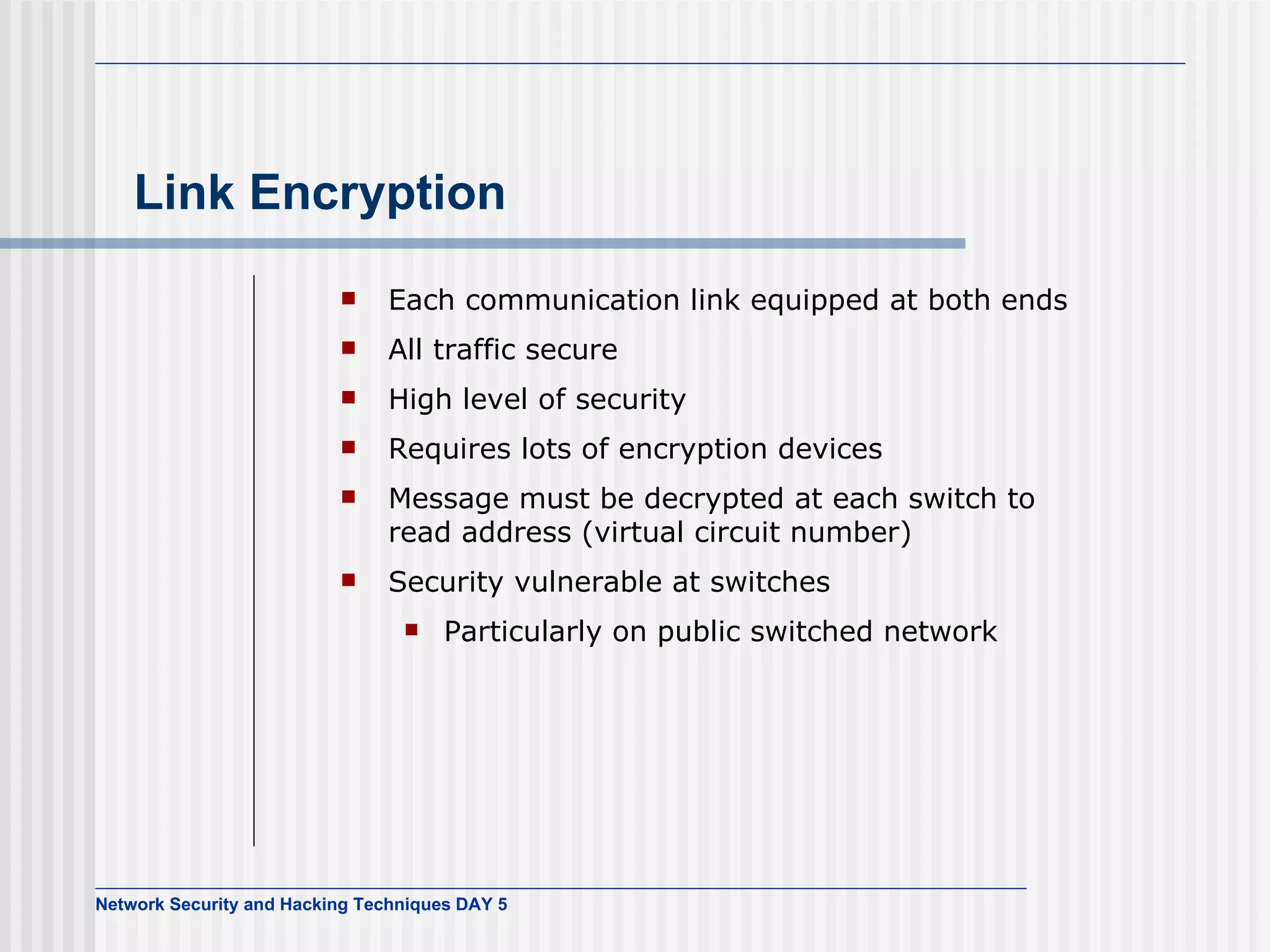 Link Encryption Each communication link equipped at both ends All traffic secure High level of security Requires lots of encryption devices Message must be decrypted at each switch to read address (virtual circuit number) Security vulnerable at switches Particularly on public switched network 