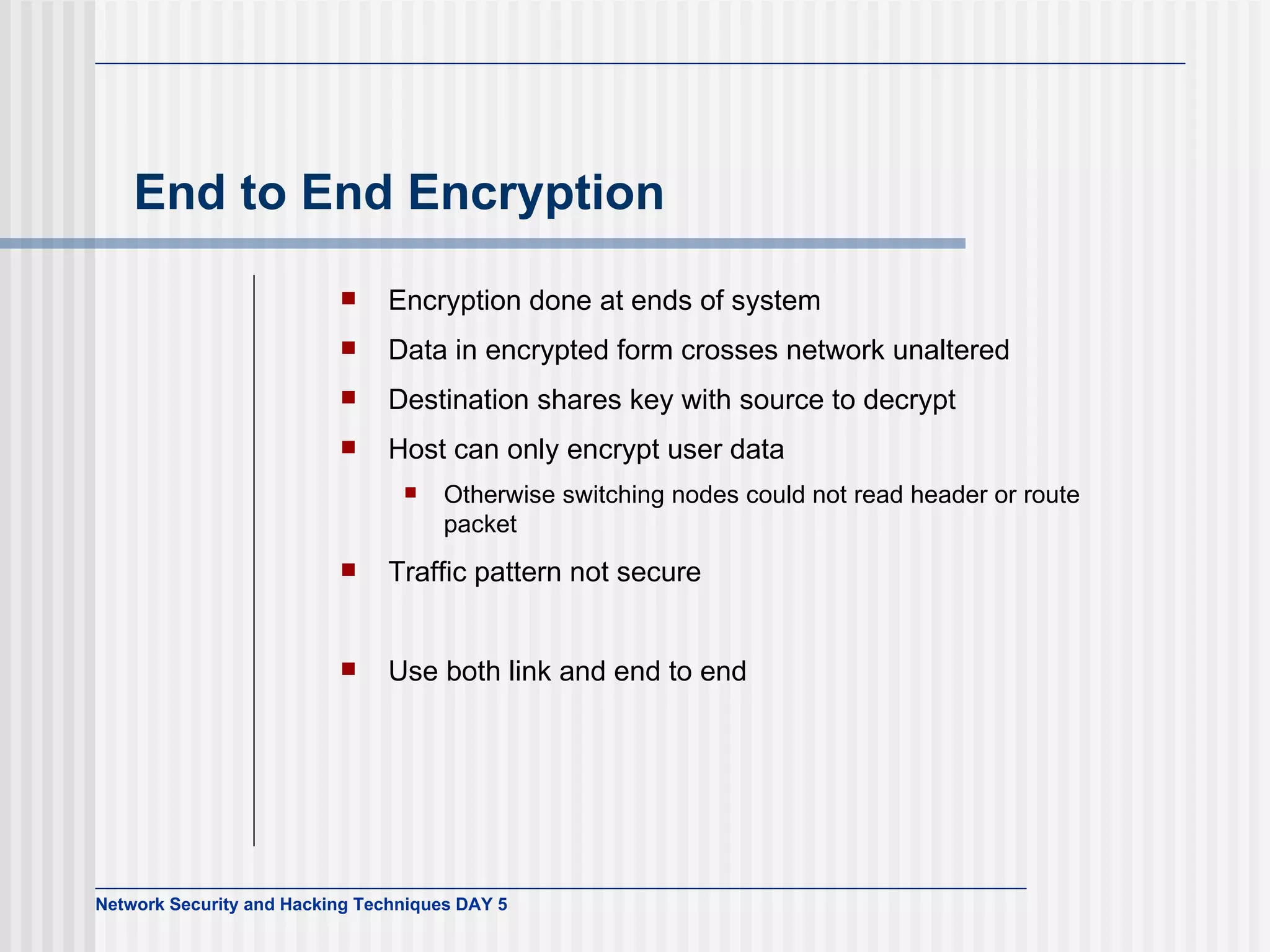 End to End Encryption Encryption done at ends of system Data in encrypted form crosses network unaltered Destination shares key with source to decrypt Host can only encrypt user data Otherwise switching nodes could not read header or route packet Traffic pattern not secure Use both link and end to end 