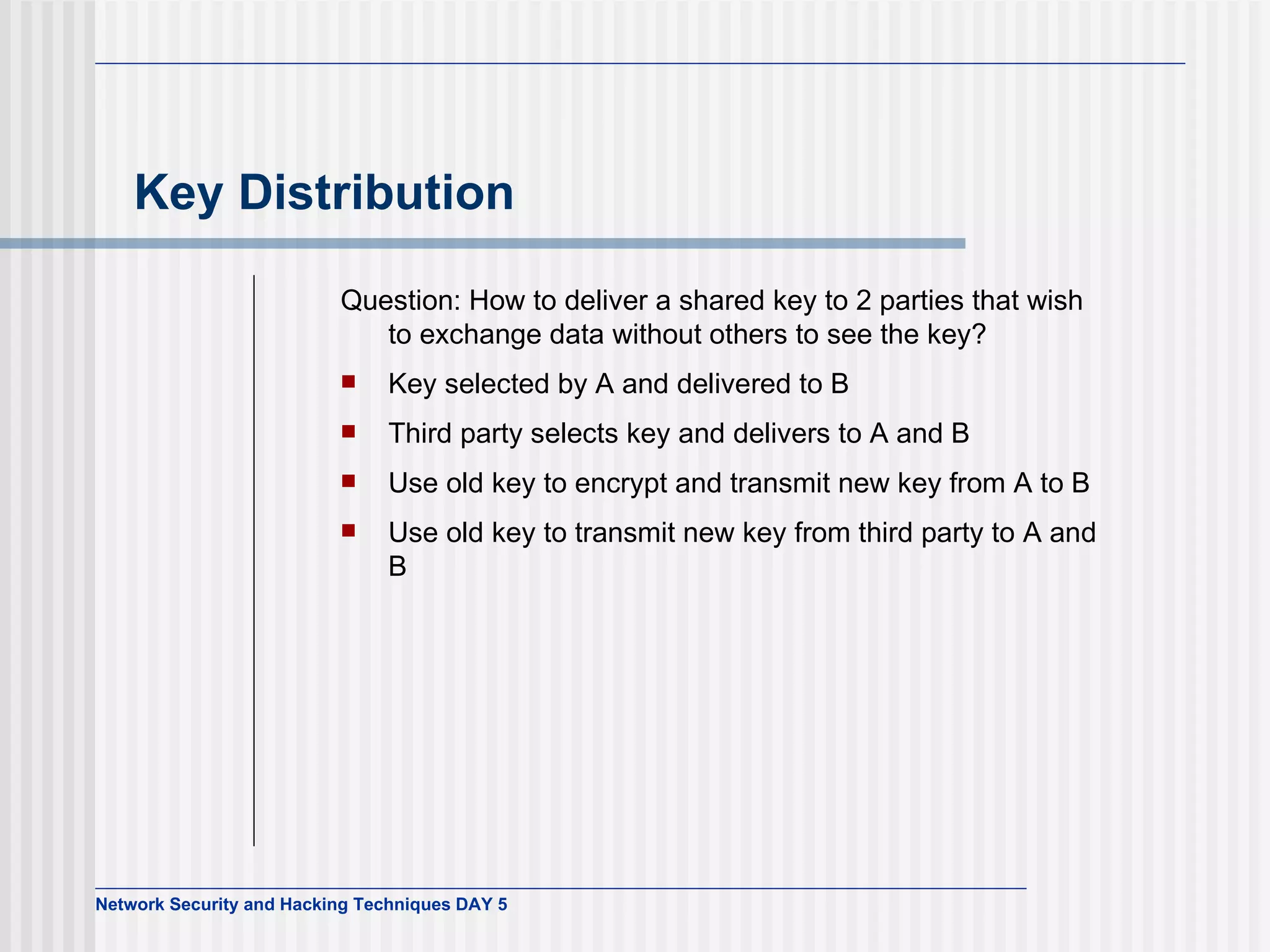 Key Distribution Question: How to deliver a shared key to 2 parties that wish to exchange data without others to see the key? Key selected by A and delivered to B Third party selects key and delivers to A and B Use old key to encrypt and transmit new key from A to B Use old key to transmit new key from third party to A and B 