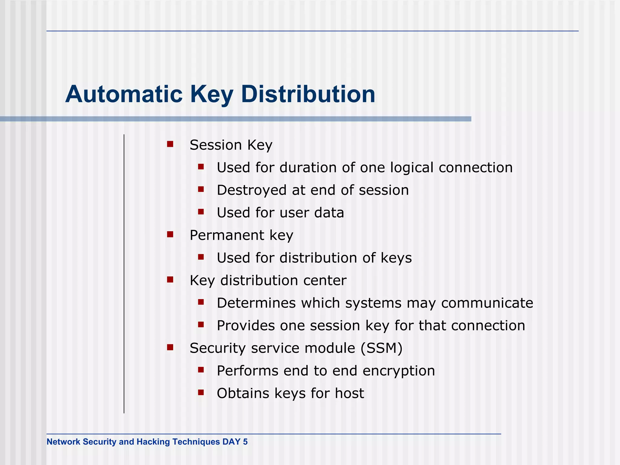 Automatic Key Distribution Session Key Used for duration of one logical connection Destroyed at end of session Used for user data Permanent key Used for distribution of keys Key distribution center Determines which systems may communicate  Provides one session key for that connection Security service module (SSM) Performs end to end encryption Obtains keys for host 