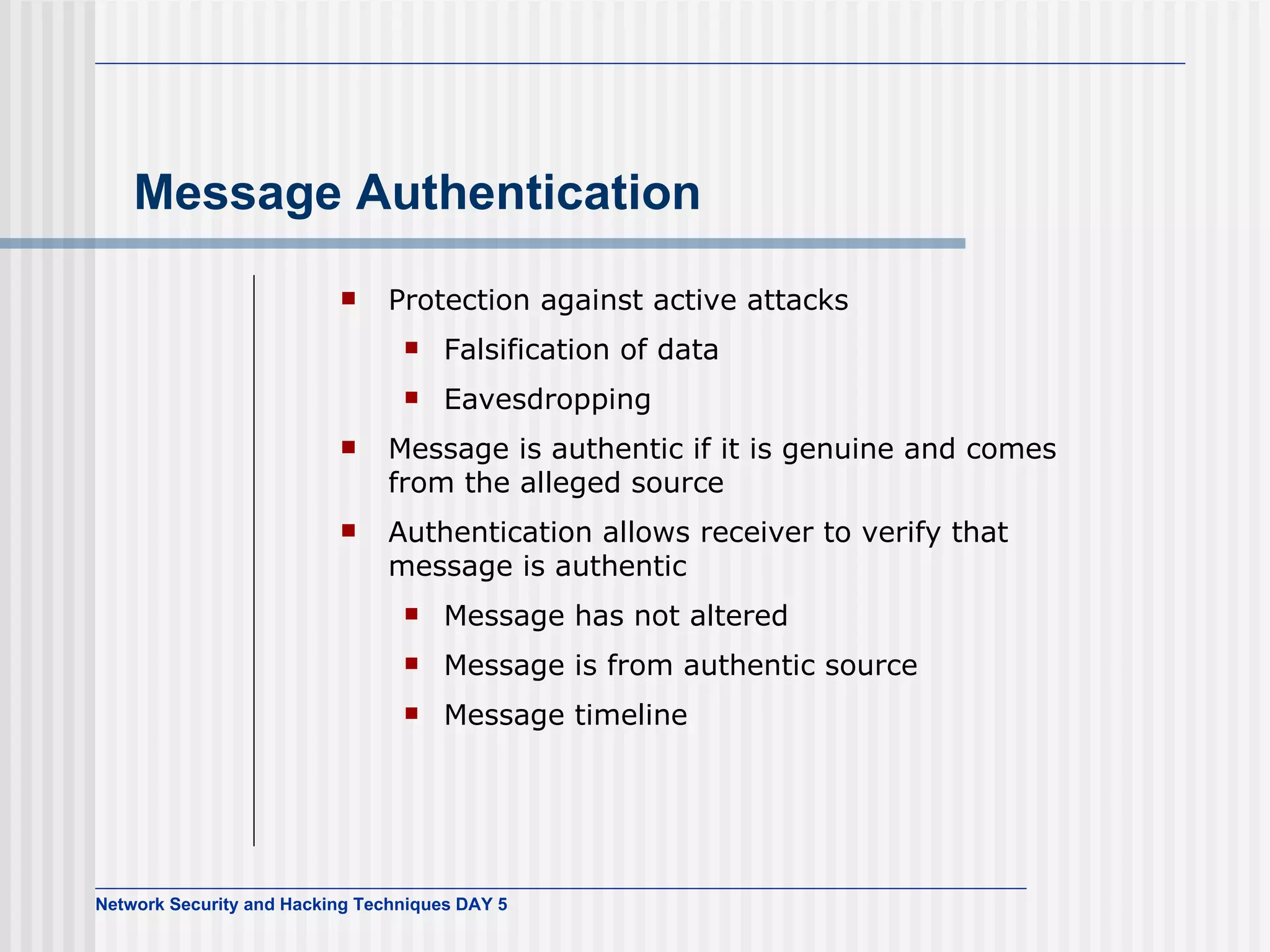 Message Authentication Protection against active attacks Falsification of data Eavesdropping Message is authentic if it is genuine and comes from the alleged source Authentication allows receiver to verify that message is authentic Message has not altered Message is from authentic source Message timeline 