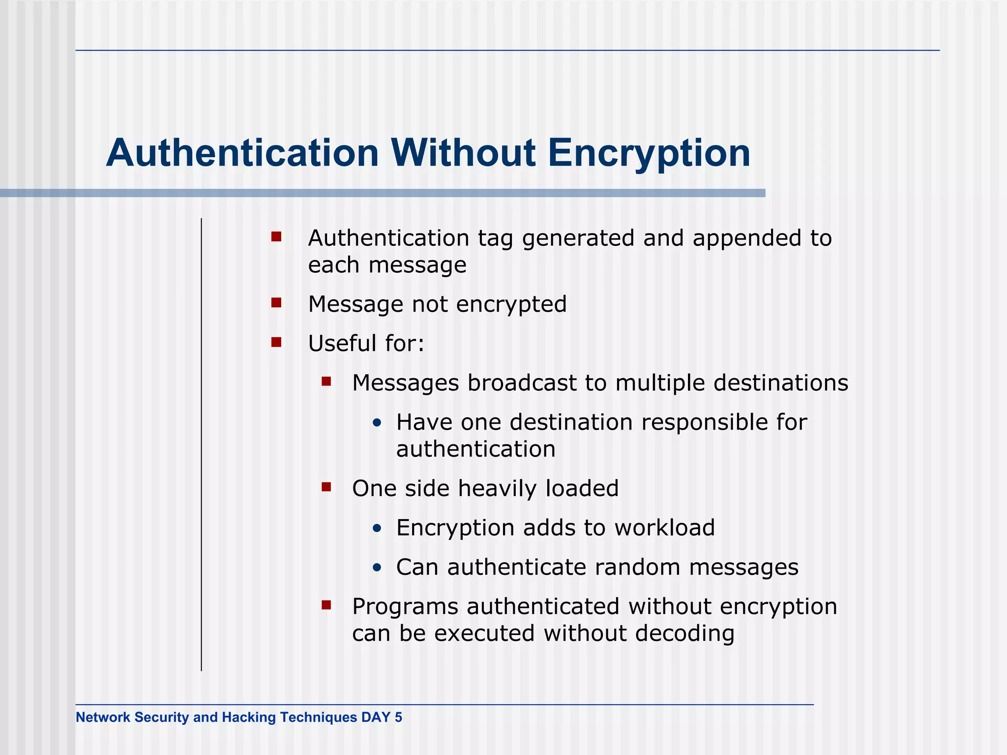 Authentication Without Encryption Authentication tag generated and appended to each message Message not encrypted Useful for: Messages broadcast to multiple destinations Have one destination responsible for authentication One side heavily loaded Encryption adds to workload Can authenticate random messages Programs authenticated without encryption can be executed without decoding 