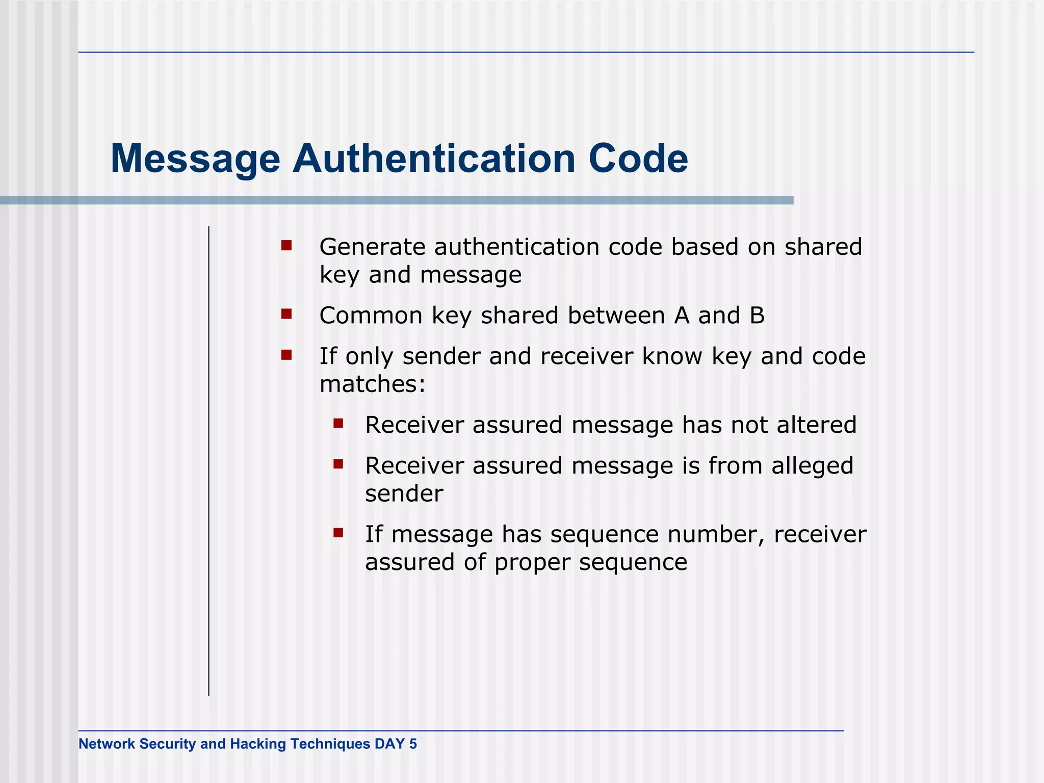 Message Authentication Code Generate authentication code based on shared key and message Common key shared between A and B If only sender and receiver know key and code matches: Receiver assured message has not altered Receiver assured message is from alleged sender If message has sequence number, receiver assured of proper sequence 