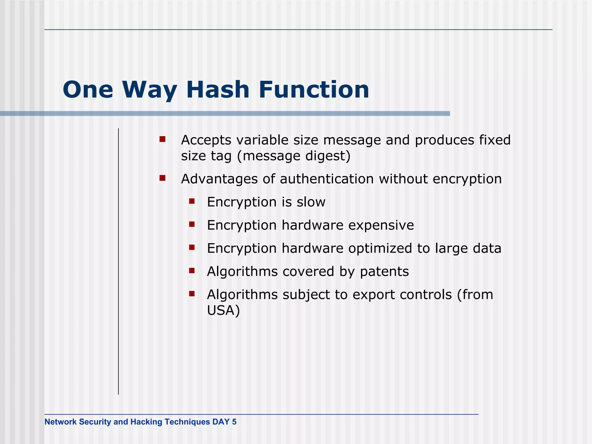 One Way Hash Function Accepts variable size message and produces fixed size tag (message digest) Advantages of authentication without encryption Encryption is slow Encryption hardware expensive Encryption hardware optimized to large data Algorithms covered by patents Algorithms subject to export controls (from USA) 