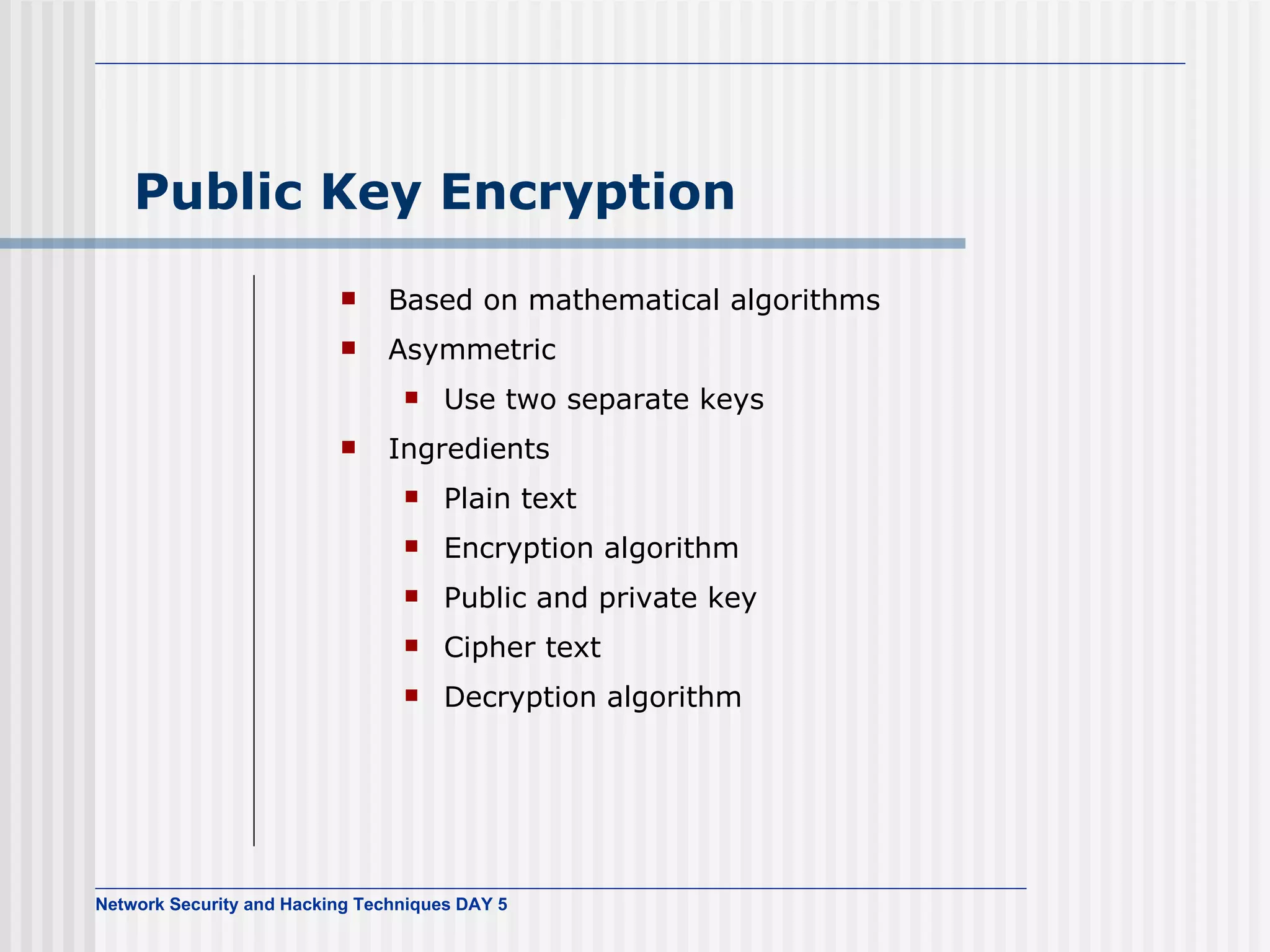 Public Key Encryption Based on mathematical algorithms Asymmetric Use two separate keys Ingredients Plain text Encryption algorithm Public and private key Cipher text Decryption algorithm 