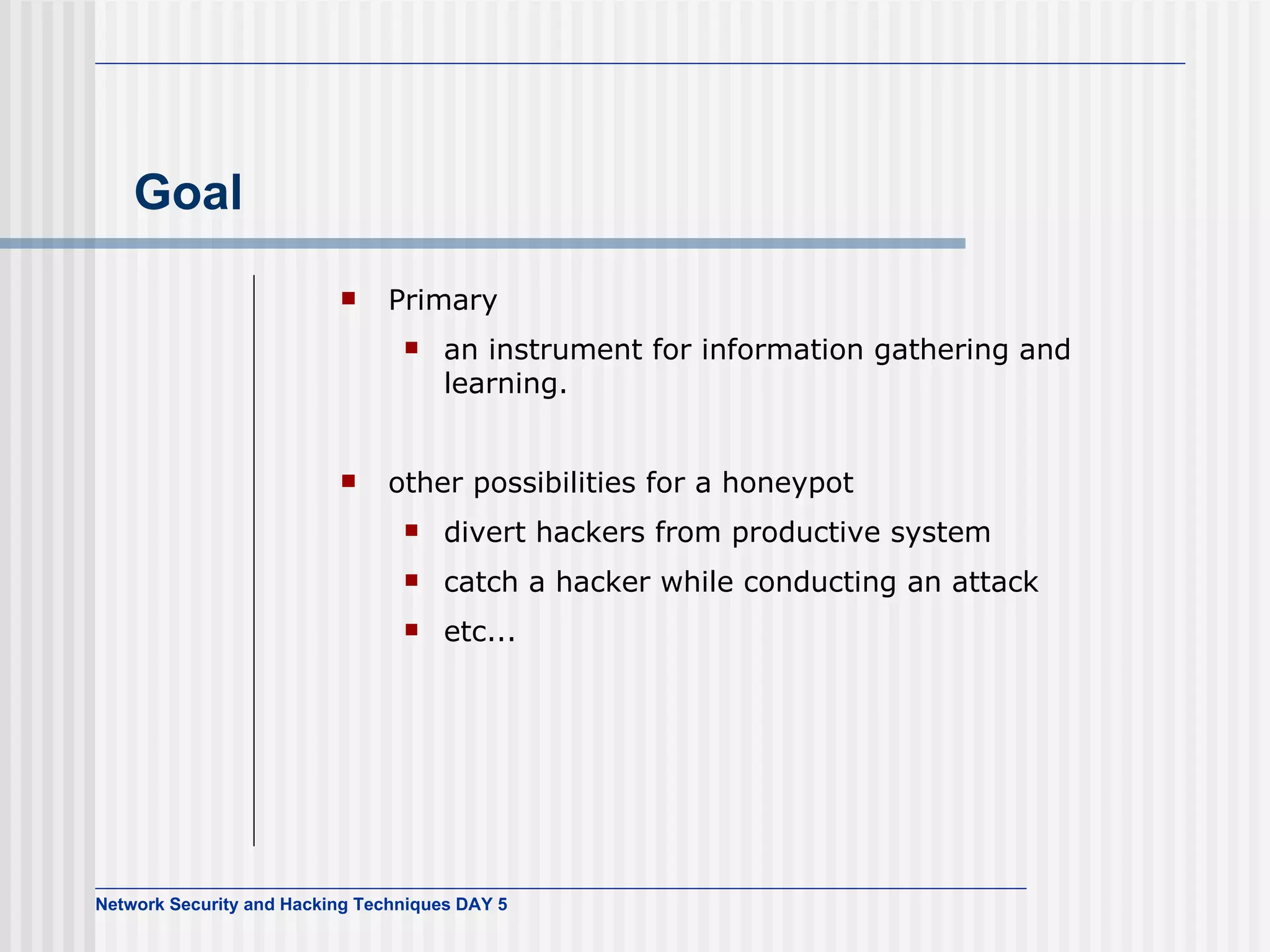 Goal Primary an instrument for information gathering and learning. other possibilities for a honeypot divert hackers from productive system catch a hacker while conducting an attack etc... 
