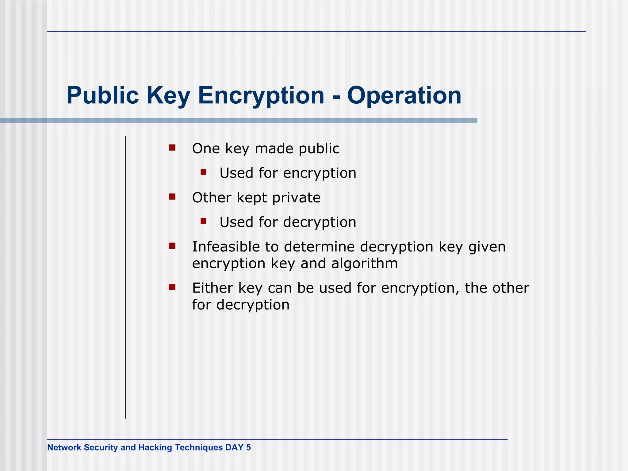 Public Key Encryption - Operation One key made public Used for encryption Other kept private Used for decryption Infeasible to determine decryption key given encryption key and algorithm Either key can be used for encryption, the other for decryption 