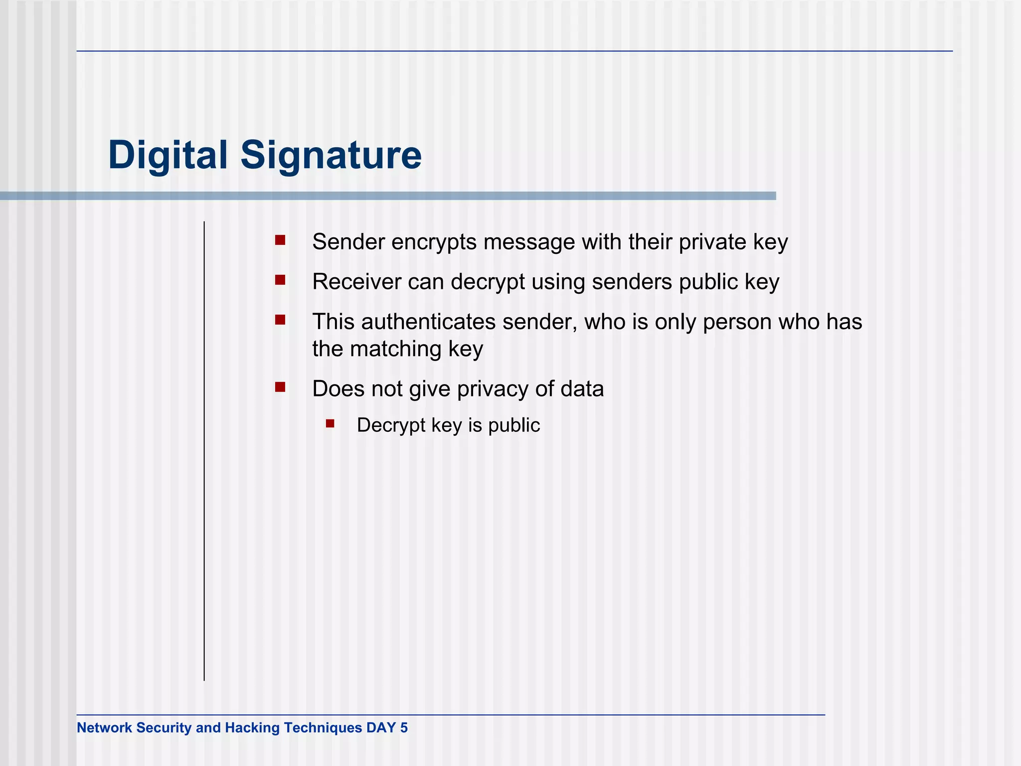 Digital Signature Sender encrypts message with their private key Receiver can decrypt using senders public key This authenticates sender, who is only person who has the matching key Does not give privacy of data Decrypt key is public 