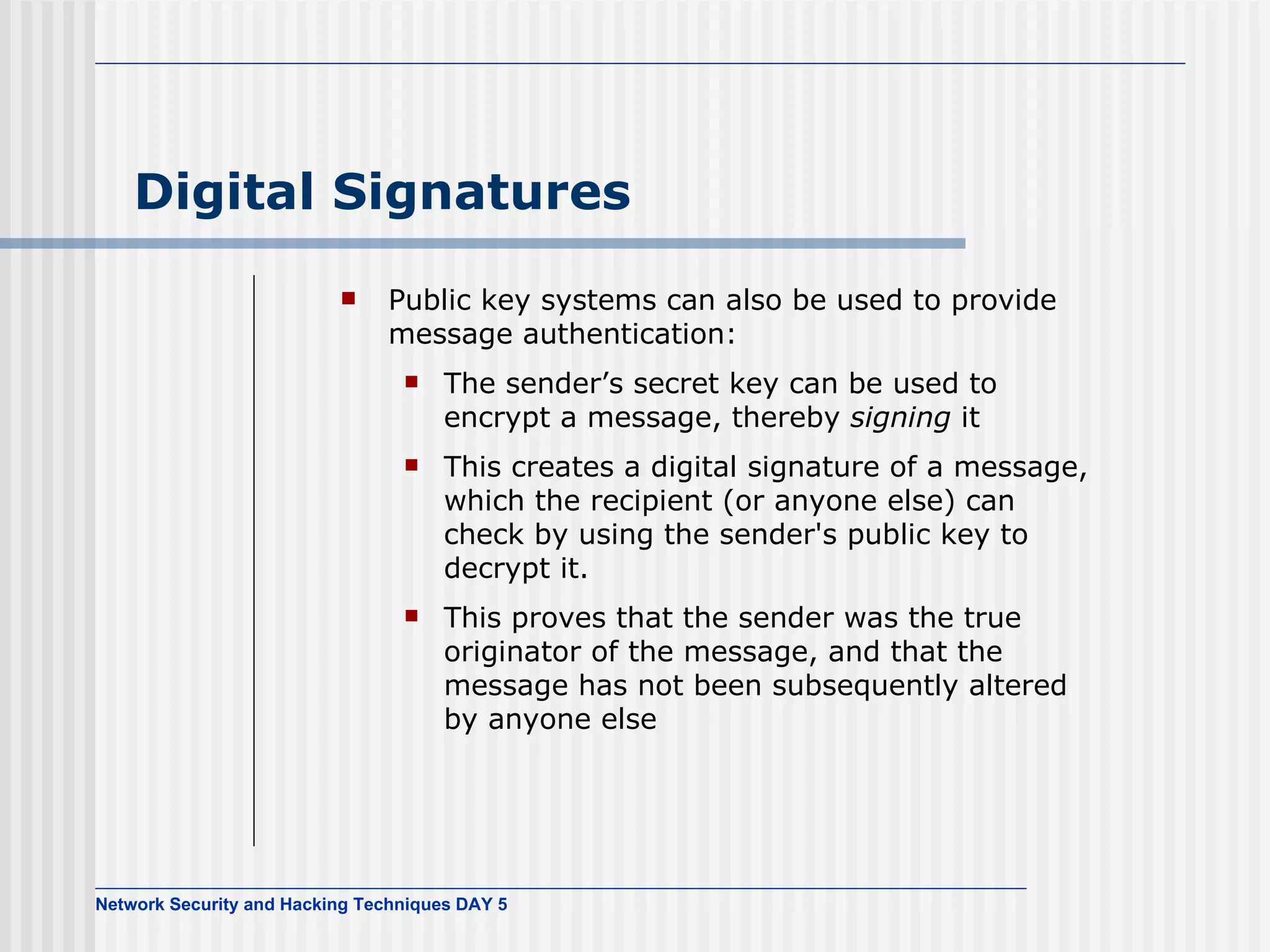 Digital Signatures Public key systems can also be used to provide message authentication: The sender’s secret key can be used to encrypt a message, thereby  signing  it This creates a digital signature of a message, which the recipient (or anyone else) can check by using the sender's public key to decrypt it. This proves that the sender was the true originator of the message, and that the message has not been subsequently altered by anyone else 