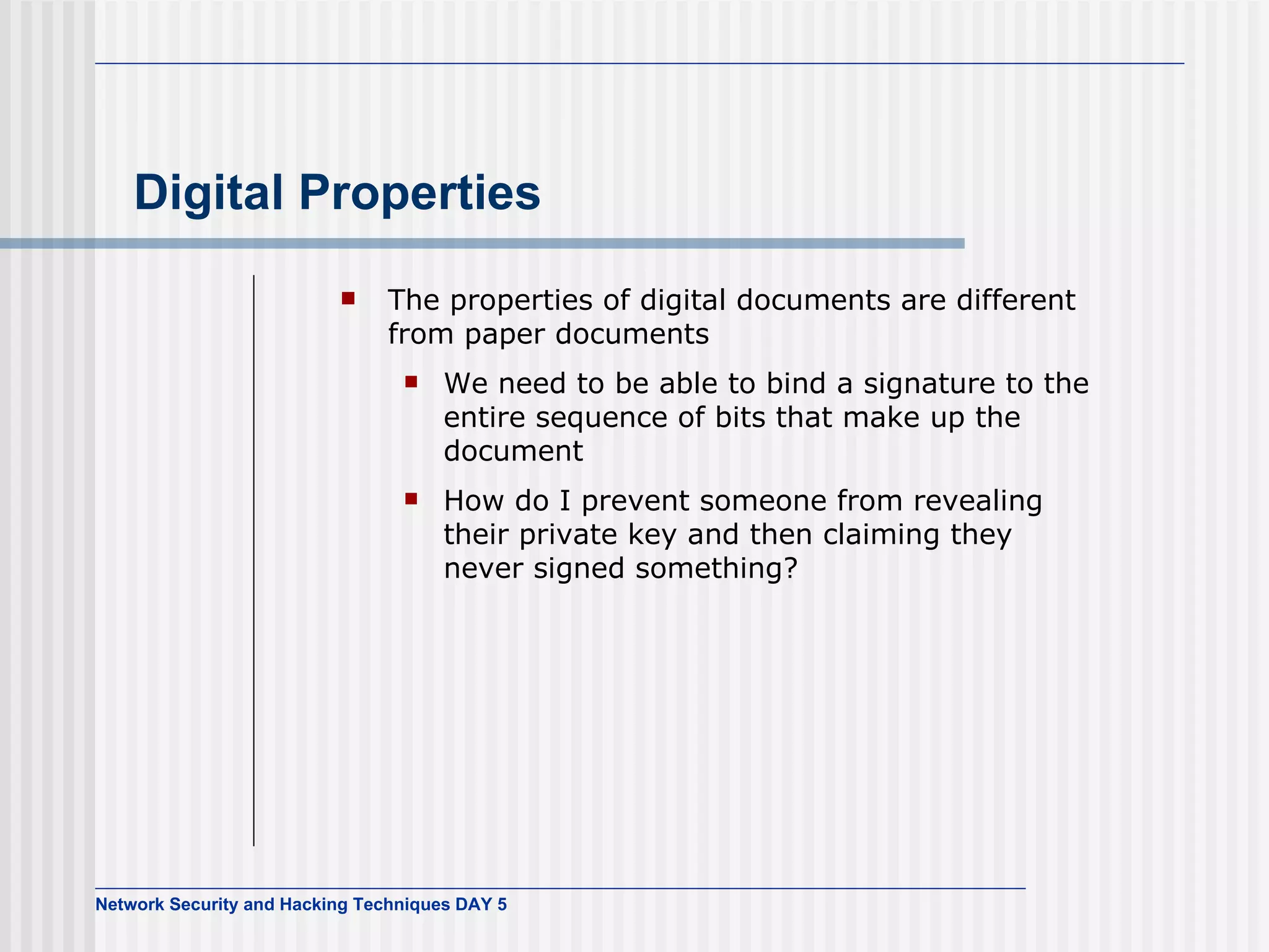 Digital Properties The properties of digital documents are different from paper documents We need to be able to bind a signature to the entire sequence of bits that make up the document How do I prevent someone from revealing their private key and then claiming they never signed something? 
