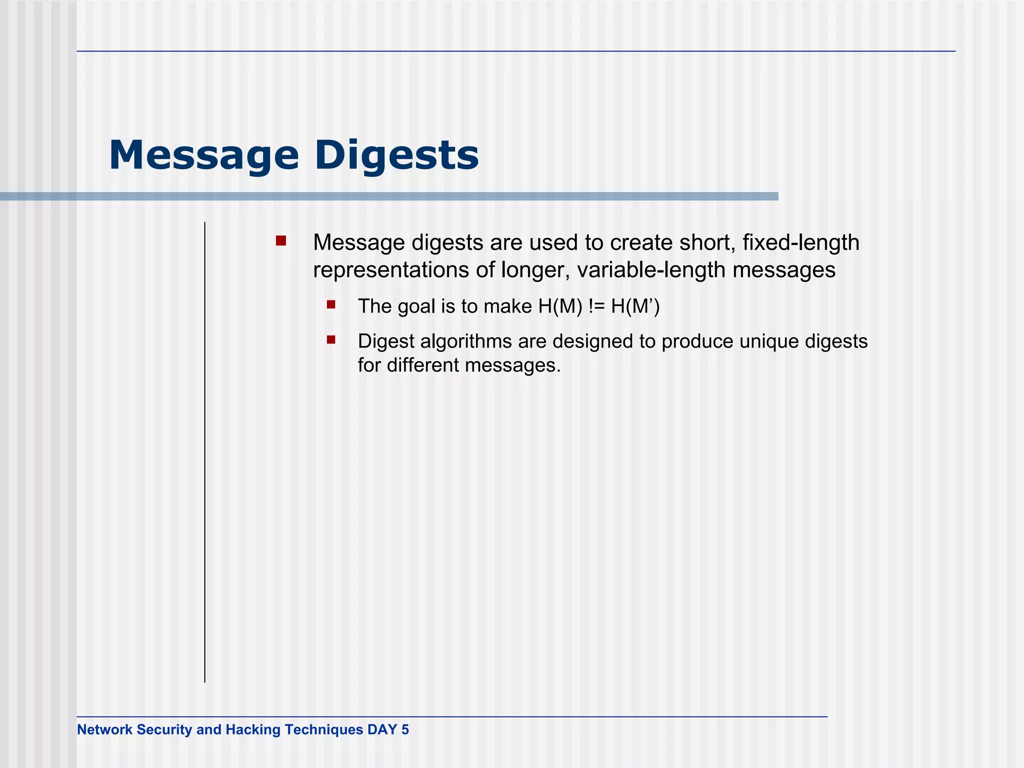 Message Digests Message digests are used to create short, fixed-length representations of longer, variable-length messages The goal is to make H(M) != H(M’) Digest algorithms are designed to produce unique digests for different messages. 