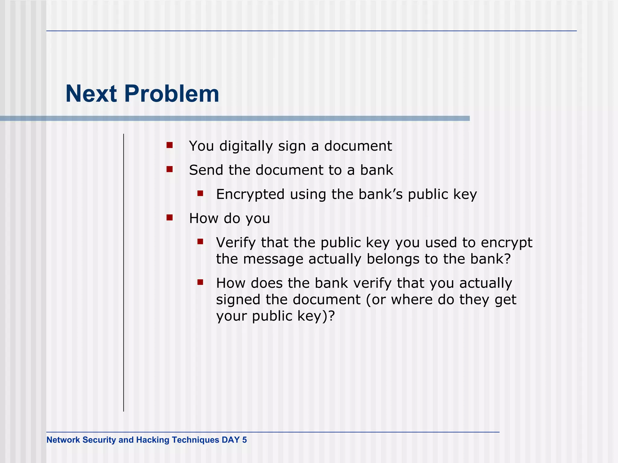 Next Problem You digitally sign a document Send the document to a bank Encrypted using the bank’s public key How do you Verify that the public key you used to encrypt the message actually belongs to the bank? How does the bank verify that you actually signed the document (or where do they get your public key)? 