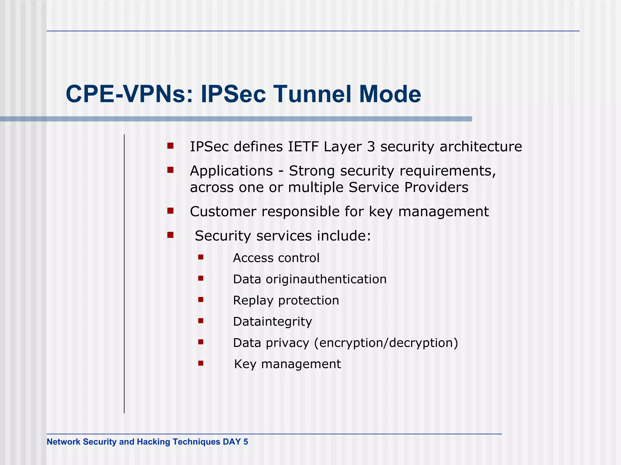 CPE-VPNs: IPSec Tunnel Mode IPSec defines IETF Layer 3 security architecture Applications - Strong security requirements, across one or multiple Service Providers Customer responsible for key management Security services include:    Access control    Data originauthentication    Replay protection    Dataintegrity   Data privacy (encryption/decryption)  Key management 