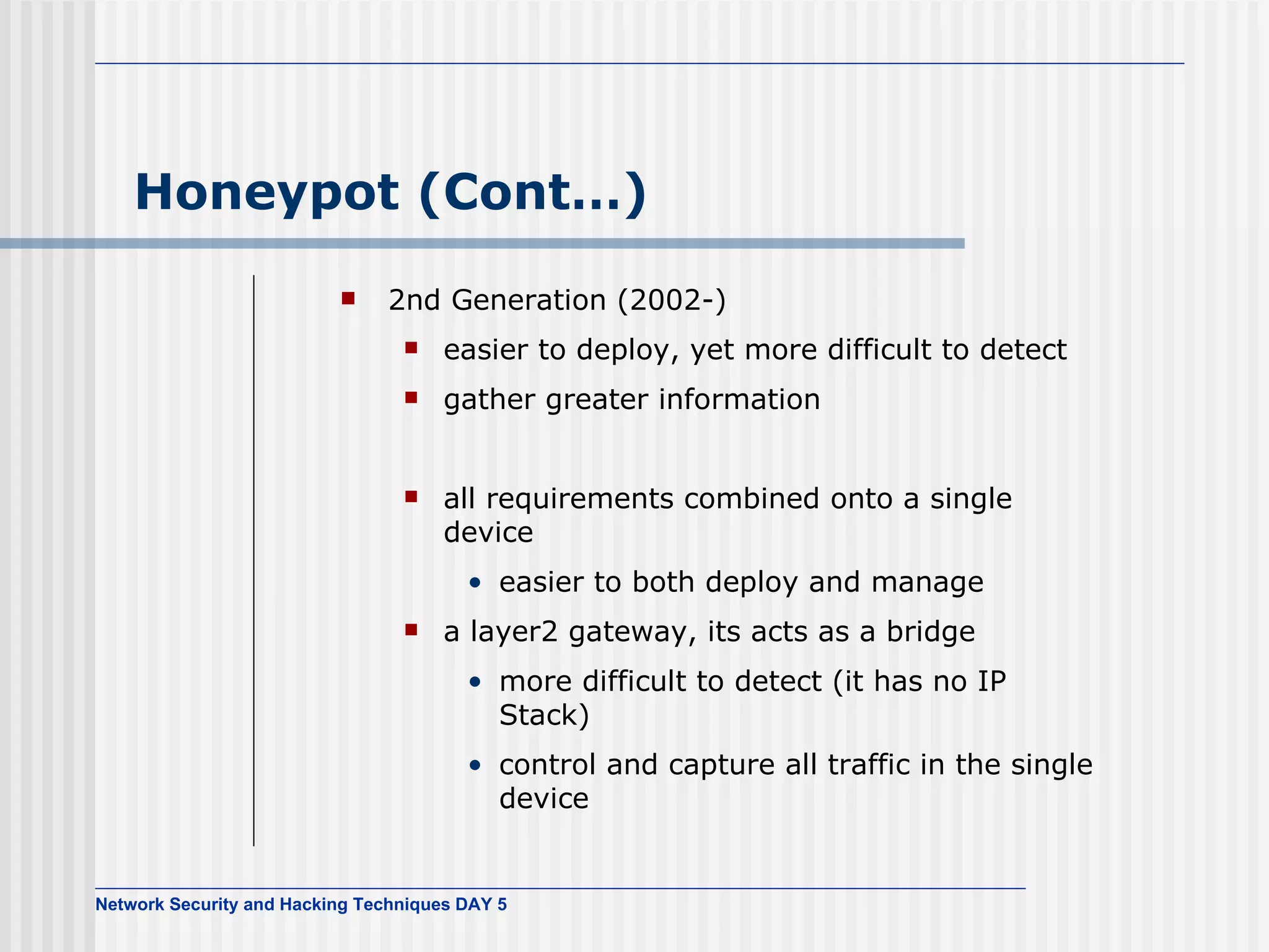 Honeypot (Cont…) 2nd Generation (2002-) easier to deploy, yet more difficult to detect gather greater information all requirements combined onto a single device easier to both deploy and manage  a layer2 gateway, its acts as a bridge more difficult to detect (it has no IP Stack) control and capture all traffic in the single device 