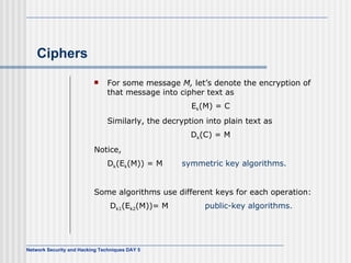 Ciphers For some message  M,  let’s denote the encryption of that message into cipher text as E k (M) = C Similarly, the decryption into plain text as D k (C) = M Notice, D k (E k (M)) = M  symmetric key algorithms. Some algorithms use different keys for each operation:   D k1 (E k2 (M))= M   public-key algorithms. 