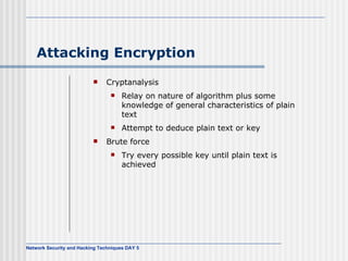 Attacking Encryption Cryptanalysis Relay on nature of algorithm plus some knowledge of general characteristics of plain text Attempt to deduce plain text or key Brute force Try every possible key until plain text is achieved 
