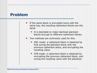 Problem If the same block is encrypted twice with the same key, the resulting ciphertext blocks are the same It is desirable to make identical plaintext blocks encrypt to different ciphertext blocks. Two methods are commonly used for this: CBC mode: a ciphertext block is obtained by first xoring the plaintext block with the previous ciphertext block, and encrypting the resulting value.  CFB mode: a ciphertext block is obtained by encrypting the previous ciphertext block, and xoring the resulting value with the plaintext. 
