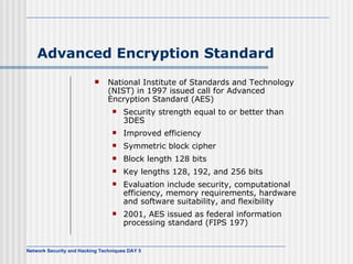 Advanced Encryption Standard National Institute of Standards and Technology (NIST) in 1997 issued call for Advanced Encryption Standard (AES) Security strength equal to or better than 3DES Improved efficiency Symmetric block cipher Block length 128 bits Key lengths 128, 192, and 256 bits Evaluation include security, computational efficiency, memory requirements, hardware and software suitability, and flexibility 2001, AES   issued as federal information processing standard (FIPS 197) 