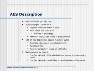 AES Description Assume key length 128 bits Input is single 128-bit block Depicted as square matrix of bytes Block copied into State array Modified at each stage After final stage, State copied to output matrix 128-bit key depicted as square matrix of bytes Expanded into array of key schedule words Each four bytes Total key schedule 44 words for 128-bit key Byte ordering  by column First four bytes of   128-bit plaintext input occupy first column of in matrix First four bytes of expanded key   occupy first column of w matrix 
