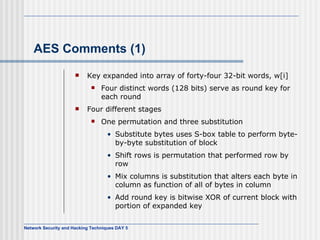 AES Comments (1) Key expanded into array of forty-four 32-bit words, w[i] Four distinct words (128 bits) serve as round key for each round Four different stages One permutation and three substitution Substitute bytes  uses  S-box  table  to perform byte-by-byte substitution of block Shift rows  is  permutation that performed row by row Mix columns  is  substitution that alters each byte in column as function of all of bytes in column Add round key  is  bitwise XOR of current block with portion of expanded key 