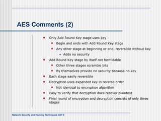AES Comments (2) Only Add Round Key stage  uses  key Begin  and ends with Add Round Key stage Any other stage at beginning or end, reversible without key Adds  no security Add Round Key stage by itself not formidable Other three stages scramble bits By  themselves provide no security because  no  key Each stage easily reversible Decryption  uses  expanded key in reverse order Not identical to encryption algorithm Easy to verify that decryption does recover plaintext Final round of encryption and decryption consists of only three stages 