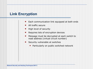 Link Encryption Each communication link equipped at both ends All traffic secure High level of security Requires lots of encryption devices Message must be decrypted at each switch to read address (virtual circuit number) Security vulnerable at switches Particularly on public switched network 