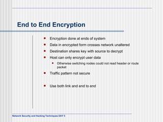 End to End Encryption Encryption done at ends of system Data in encrypted form crosses network unaltered Destination shares key with source to decrypt Host can only encrypt user data Otherwise switching nodes could not read header or route packet Traffic pattern not secure Use both link and end to end 