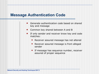 Message Authentication Code Generate authentication code based on shared key and message Common key shared between A and B If only sender and receiver know key and code matches: Receiver assured message has not altered Receiver assured message is from alleged sender If message has sequence number, receiver assured of proper sequence 