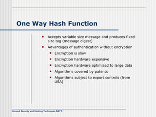 One Way Hash Function Accepts variable size message and produces fixed size tag (message digest) Advantages of authentication without encryption Encryption is slow Encryption hardware expensive Encryption hardware optimized to large data Algorithms covered by patents Algorithms subject to export controls (from USA) 