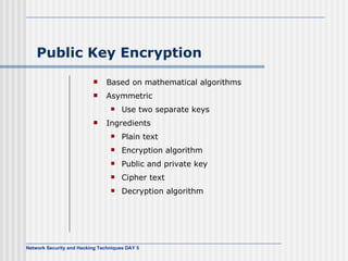 Public Key Encryption Based on mathematical algorithms Asymmetric Use two separate keys Ingredients Plain text Encryption algorithm Public and private key Cipher text Decryption algorithm 