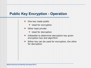 Public Key Encryption - Operation One key made public Used for encryption Other kept private Used for decryption Infeasible to determine decryption key given encryption key and algorithm Either key can be used for encryption, the other for decryption 