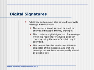 Digital Signatures Public key systems can also be used to provide message authentication: The sender’s secret key can be used to encrypt a message, thereby  signing  it This creates a digital signature of a message, which the recipient (or anyone else) can check by using the sender's public key to decrypt it. This proves that the sender was the true originator of the message, and that the message has not been subsequently altered by anyone else 