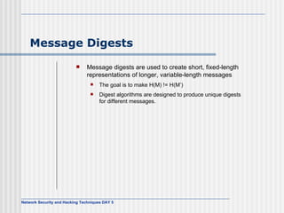 Message Digests Message digests are used to create short, fixed-length representations of longer, variable-length messages The goal is to make H(M) != H(M’) Digest algorithms are designed to produce unique digests for different messages. 