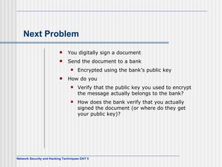 Next Problem You digitally sign a document Send the document to a bank Encrypted using the bank’s public key How do you Verify that the public key you used to encrypt the message actually belongs to the bank? How does the bank verify that you actually signed the document (or where do they get your public key)? 