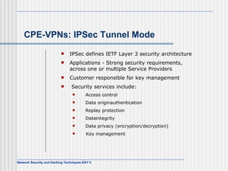 CPE-VPNs: IPSec Tunnel Mode IPSec defines IETF Layer 3 security architecture Applications - Strong security requirements, across one or multiple Service Providers Customer responsible for key management Security services include:    Access control    Data originauthentication    Replay protection    Dataintegrity   Data privacy (encryption/decryption)  Key management 