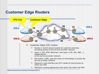 Customer Edge Routers Customer Edge (CE) routers  Router or switch device located at customer premises providing access to the service provider network Layer 2  (FR, ATM, Ethernet)  and Layer 3 (IP, IPX, SNA …) independence of the service provider network CEs within a VPN, uses the same L2 technology to access the service provider network Requires a sub-interface per CE it needs to interconnect to within the VPN Maintains routing adjacencies with other CEs within the VPN CE P P PE CE  Customer Edge  CE  CE PE VPN A VPN A VPN B VPN B PE ATM FR ATM FR VPN Site  