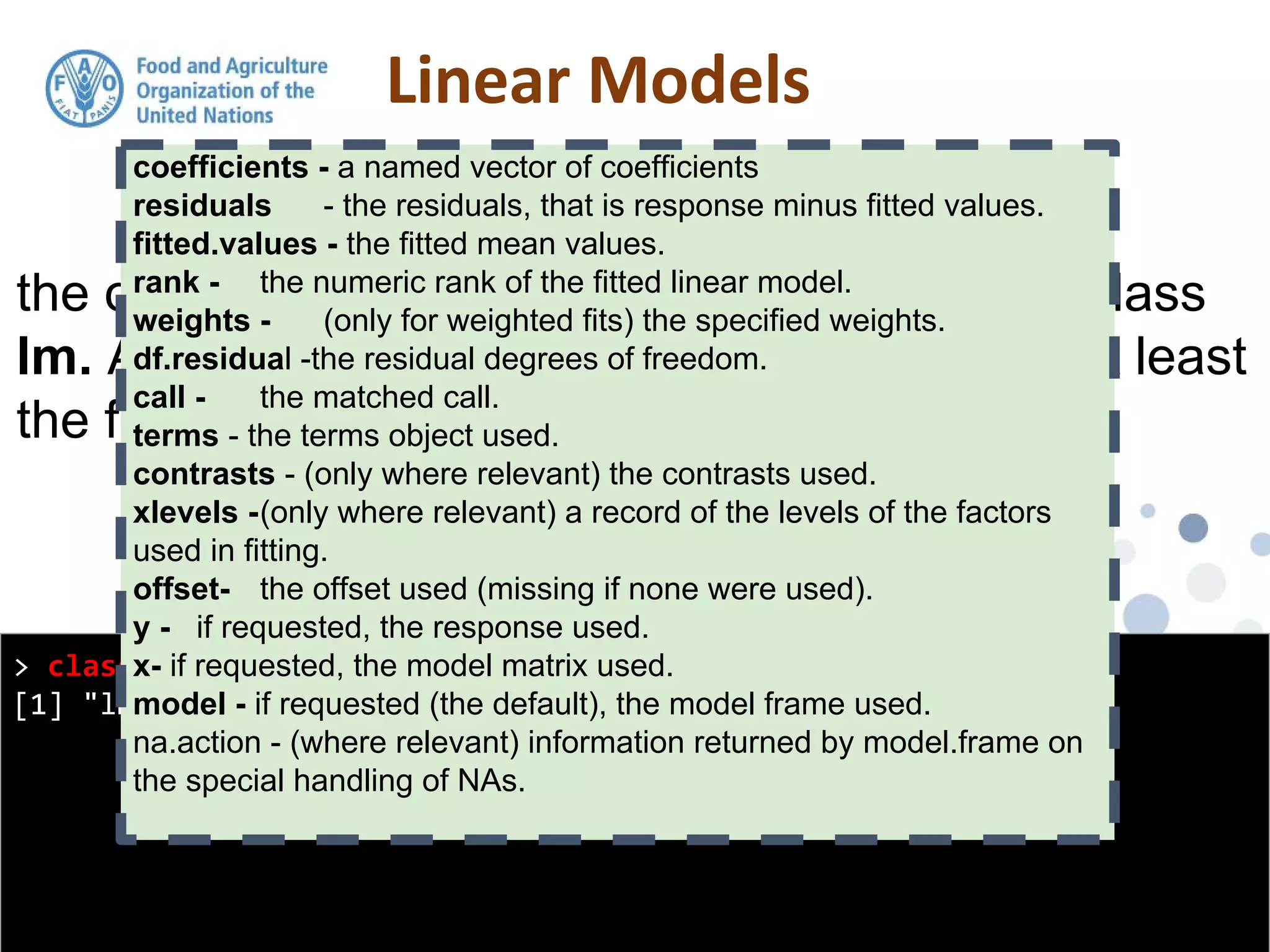 > class(model1)
[1] "lm"
the output from the lm function is an object of class
lm. An object of class "lm" is a list containing at least
the following components:
coefficients - a named vector of coefficients
residuals - the residuals, that is response minus fitted values.
fitted.values - the fitted mean values.
rank - the numeric rank of the fitted linear model.
weights - (only for weighted fits) the specified weights.
df.residual -the residual degrees of freedom.
call - the matched call.
terms - the terms object used.
contrasts - (only where relevant) the contrasts used.
xlevels -(only where relevant) a record of the levels of the factors
used in fitting.
offset- the offset used (missing if none were used).
y - if requested, the response used.
x- if requested, the model matrix used.
model - if requested (the default), the model frame used.
na.action - (where relevant) information returned by model.frame on
the special handling of NAs.
 