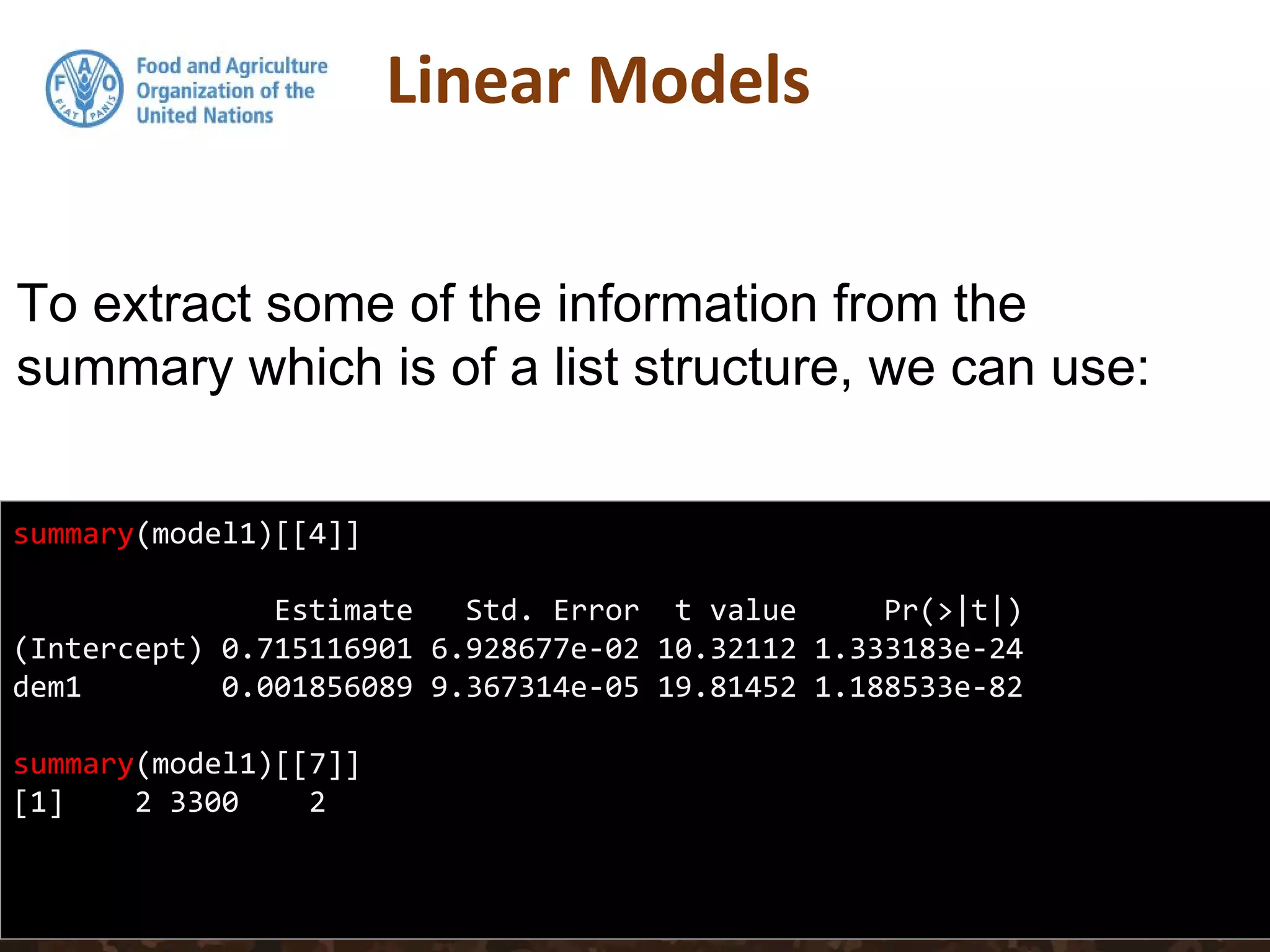 summary(model1)[[4]]
Estimate Std. Error t value Pr(>|t|)
(Intercept) 0.715116901 6.928677e-02 10.32112 1.333183e-24
dem1 0.001856089 9.367314e-05 19.81452 1.188533e-82
summary(model1)[[7]]
[1] 2 3300 2
To extract some of the information from the
summary which is of a list structure, we can use:
 