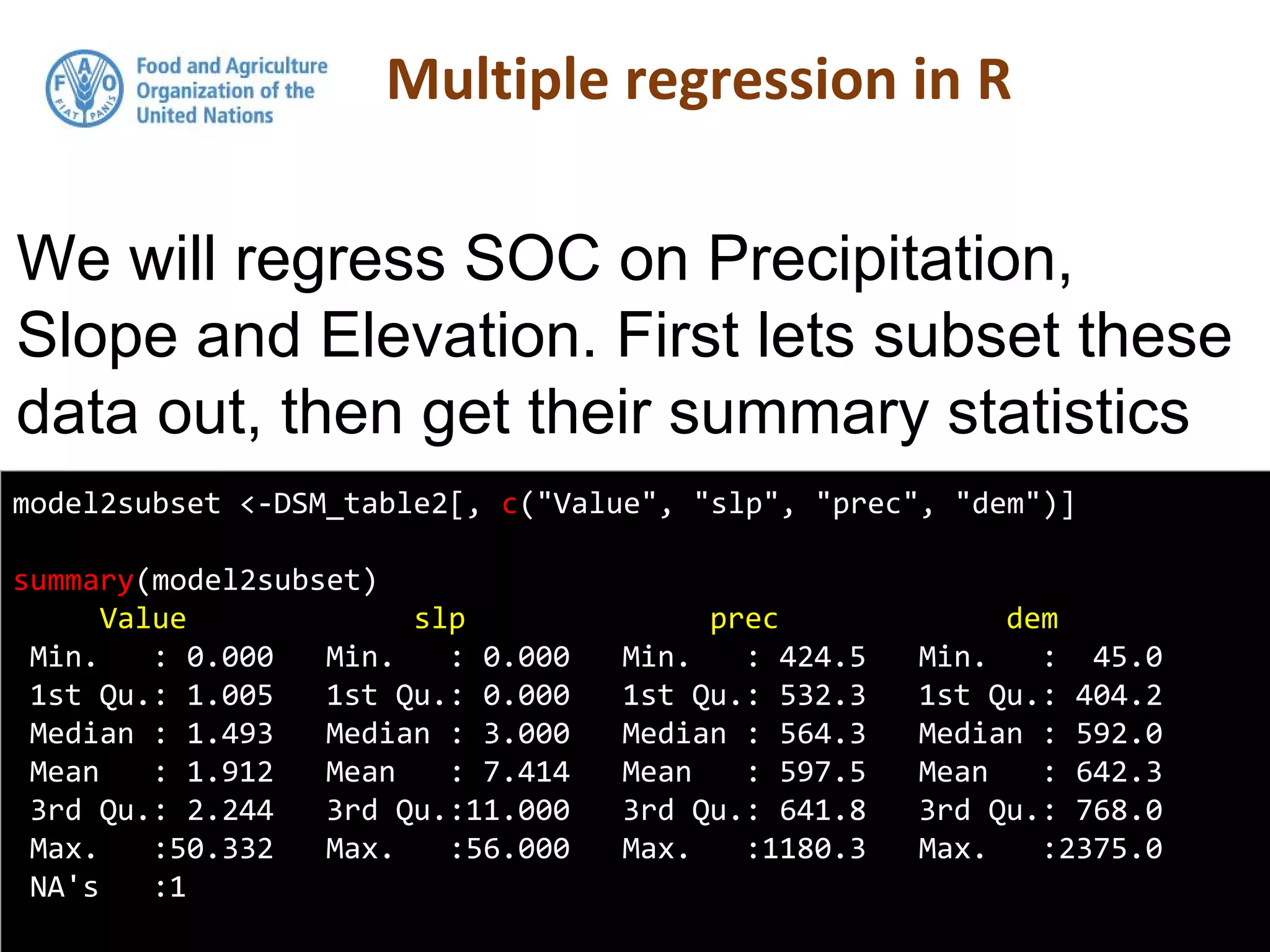model2subset <-DSM_table2[, c("Value", "slp", "prec", "dem")]
summary(model2subset)
Value slp prec dem
Min. : 0.000 Min. : 0.000 Min. : 424.5 Min. : 45.0
1st Qu.: 1.005 1st Qu.: 0.000 1st Qu.: 532.3 1st Qu.: 404.2
Median : 1.493 Median : 3.000 Median : 564.3 Median : 592.0
Mean : 1.912 Mean : 7.414 Mean : 597.5 Mean : 642.3
3rd Qu.: 2.244 3rd Qu.:11.000 3rd Qu.: 641.8 3rd Qu.: 768.0
Max. :50.332 Max. :56.000 Max. :1180.3 Max. :2375.0
NA's :1
We will regress SOC on Precipitation,
Slope and Elevation. First lets subset these
data out, then get their summary statistics
 