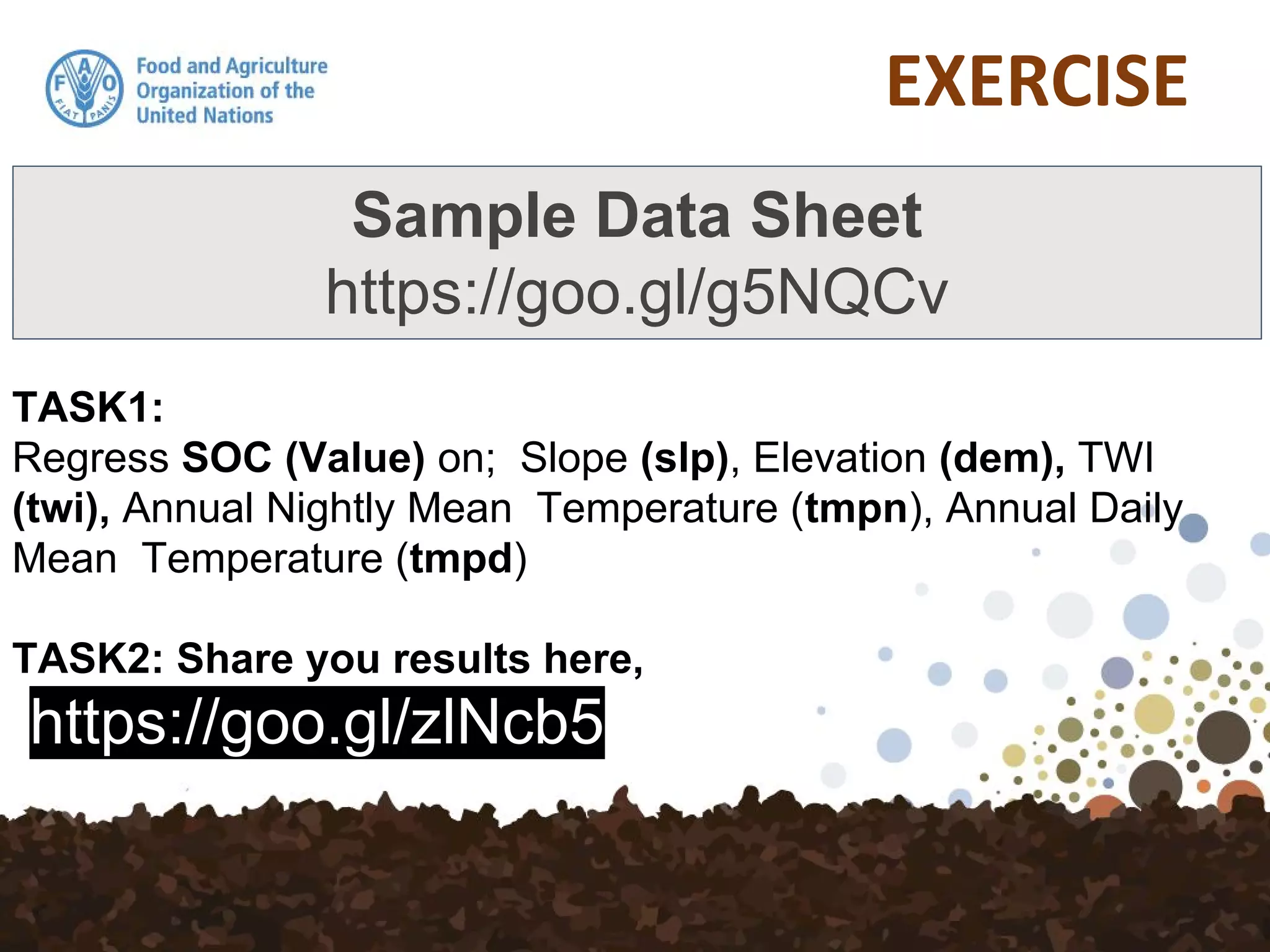 TASK1:
Regress SOC (Value) on; Slope (slp), Elevation (dem), TWI
(twi), Annual Nightly Mean Temperature (tmpn), Annual Daily
Mean Temperature (tmpd)
TASK2: Share you results here,
https://goo.gl/zlNcb5
Sample Data Sheet
https://goo.gl/g5NQCv
 