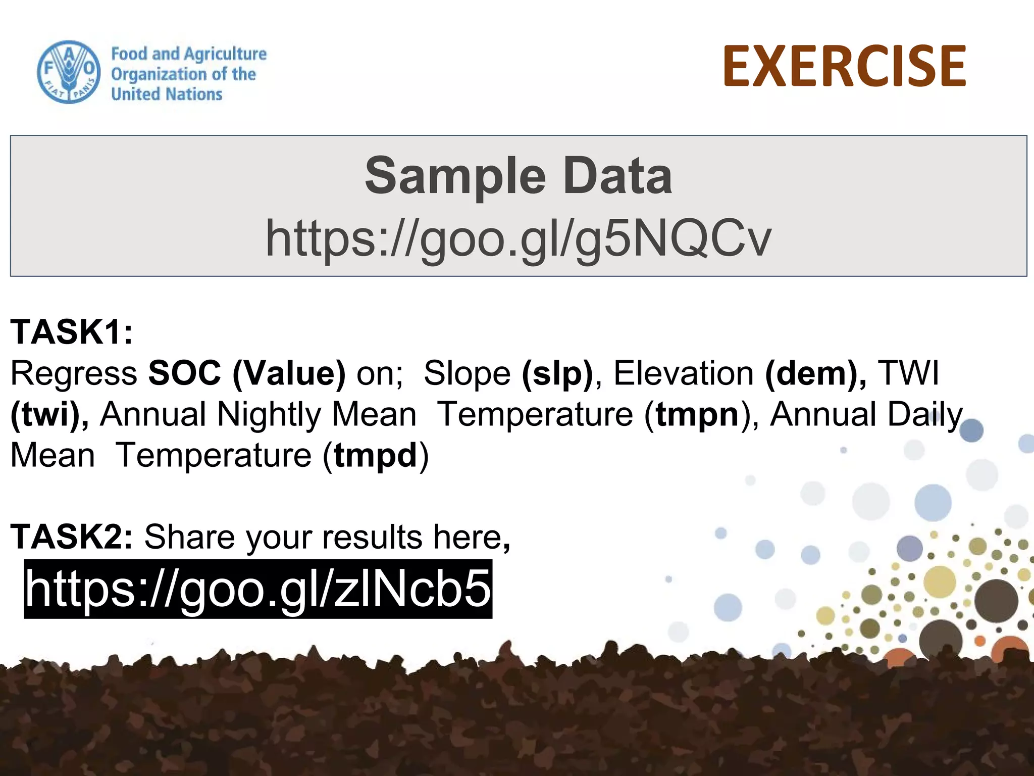 TASK1:
Regress SOC (Value) on; Slope (slp), Elevation (dem), TWI
(twi), Annual Nightly Mean Temperature (tmpn), Annual Daily
Mean Temperature (tmpd)
TASK2: Share your results here,
https://goo.gl/zlNcb5
Sample Data
https://goo.gl/g5NQCv
 