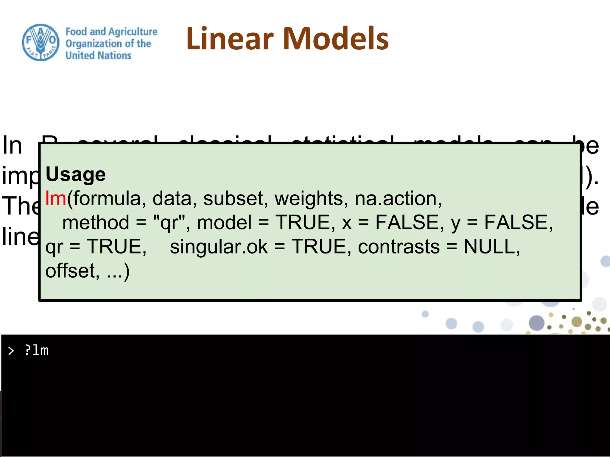 In R several classical statistical models can be
implemented using the function: lm (linear model).
The lm function can be used for simple and multiple
linear regression
> ?lm
Usage
lm(formula, data, subset, weights, na.action,
method = "qr", model = TRUE, x = FALSE, y = FALSE,
qr = TRUE, singular.ok = TRUE, contrasts = NULL,
offset, ...)
 