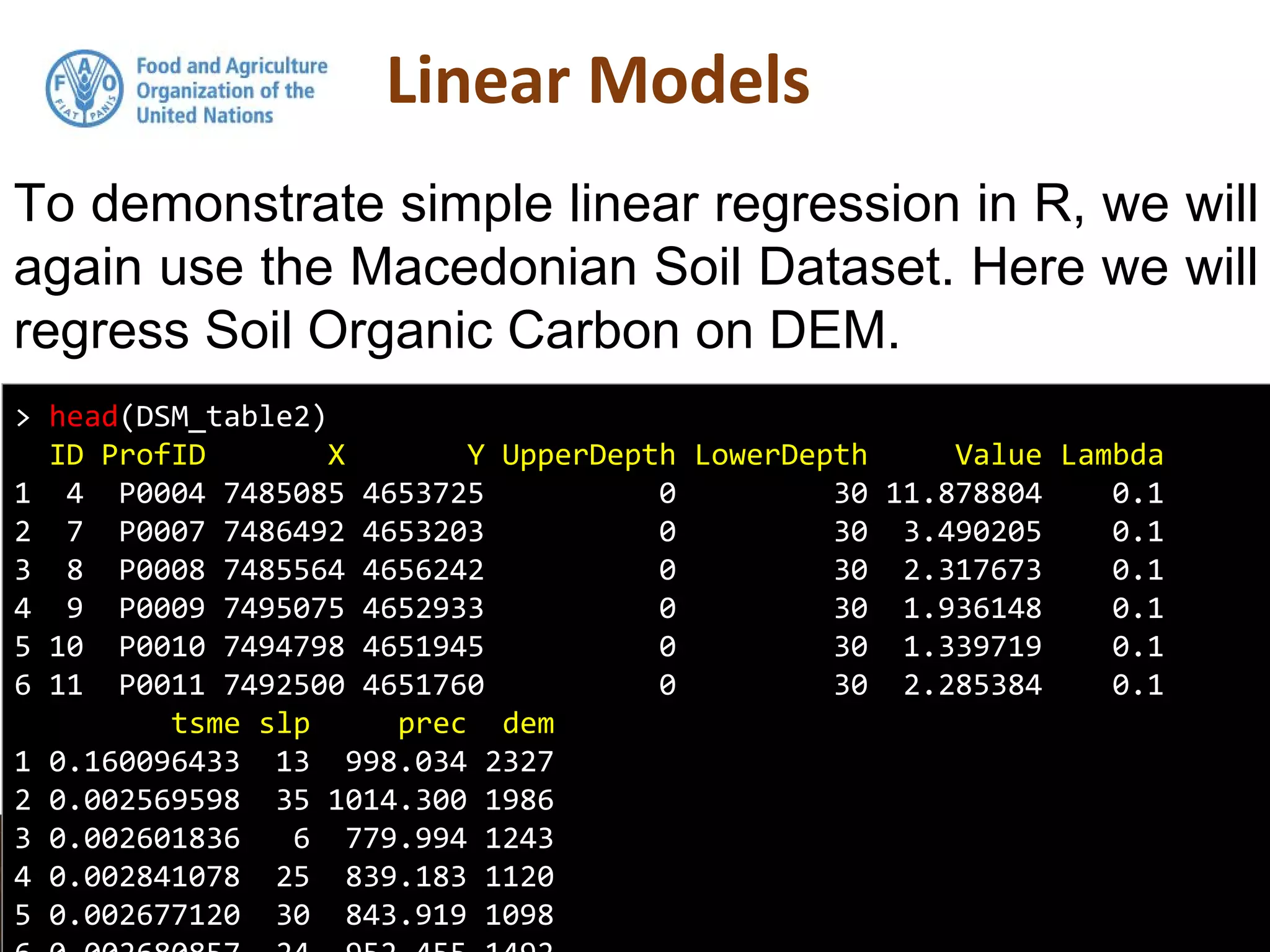 To demonstrate simple linear regression in R, we will
again use the Macedonian Soil Dataset. Here we will
regress Soil Organic Carbon on DEM.
> head(DSM_table2)
ID ProfID X Y UpperDepth LowerDepth Value Lambda
1 4 P0004 7485085 4653725 0 30 11.878804 0.1
2 7 P0007 7486492 4653203 0 30 3.490205 0.1
3 8 P0008 7485564 4656242 0 30 2.317673 0.1
4 9 P0009 7495075 4652933 0 30 1.936148 0.1
5 10 P0010 7494798 4651945 0 30 1.339719 0.1
6 11 P0011 7492500 4651760 0 30 2.285384 0.1
tsme slp prec dem
1 0.160096433 13 998.034 2327
2 0.002569598 35 1014.300 1986
3 0.002601836 6 779.994 1243
4 0.002841078 25 839.183 1120
5 0.002677120 30 843.919 1098
 