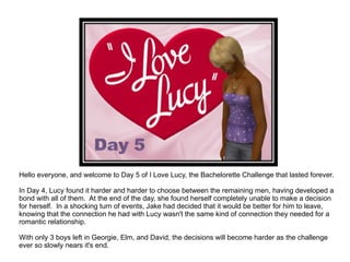 Hello everyone, and welcome to Day 5 of I Love Lucy, the Bachelorette Challenge that lasted forever. In Day 4, Lucy found it harder and harder to choose between the remaining men, having developed a bond with all of them.  At the end of the day, she found herself completely unable to make a decision for herself.  In a shocking turn of events, Jake had decided that it would be better for him to leave, knowing that the connection he had with Lucy wasn't the same kind of connection they needed for a romantic relationship. With only 3 boys left in Georgie, Elm, and David, the decisions will become harder as the challenge ever so slowly nears it's end. 