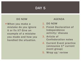 DAY 5

        DO NOW                     AGENDA
 When you make a          1. DO NOW
  mistake do you ignore    2. Finish Declaration of
  it or fix it? Give an       Independence
  example of a mistake        activity/ discuss
  you made and how you     3. Article of
  handled the situation.      Confederation notes
                           4. Current Event practice
                              (announce 1 st current
                              event group)
                           5. Wrap up/ review
 