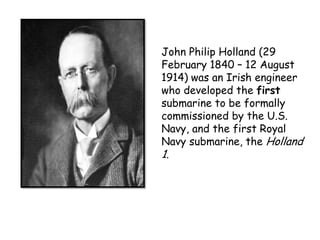 John Philip Holland (29
February 1840 – 12 August
1914) was an Irish engineer
who developed the first
submarine to be formally
commissioned by the U.S.
Navy, and the first Royal
Navy submarine, the Holland
1.
 