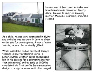 He was one of four brothers who may
                                       have been born in Liscannor, County
                                       Clare, Ireland to an Irish speaking
                                       mother, Máire Ní Scannláin, and John
                                       Holland




As a child, he was very interested in flying
and while he was in school in Cork he drew
up designs for an aeroplane. A man of many
talents, he was also musically gifted.

While in Cork he had an excellent science
teacher in Brother Dominic Burke, a
Limerickvman. Brother Burke encouraged
him in his designs for a submarine (rather
than an airplane) and as early as 1859 he
completed his first drafts for a submarine
design, a design he never radically changed.
 