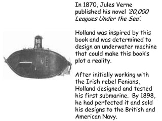 In 1870, Jules Verne
published his novel ’20,000
Leagues Under the Sea’.

Holland was inspired by this
book and was determined to
design an underwater machine
that could make this book’s
plot a reality.

After initially working with
the Irish rebel Fenians,
Holland designed and tested
his first submarine. By 1898,
he had perfected it and sold
his designs to the British and
American Navy.
 