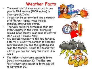 Weather Facts
• The most rainfall ever recorded in one
  year is 25.4 meters (1000 inches) in
  Cherrapunji, India.
• Clouds can be categorized into a number
  of different types; these include
  cumulus, stratus and cirrus.
• The USA has more tornadoes than any
  other country in the world, averaging
  around 1200, mostly in an area of central
  USA called Tornado Alley.
• You can use thunder to tell how far away
  a storm is. Count the number of seconds
  between when you see the lightning and
  hear the thunder. Divide this 5 and that
  will tell you how far away the storm is in
  miles.
• The Atlantic hurricane season is from
  June 1 to November 30. The Eastern
  Pacific hurricane season is from May 15
  to November 30.
 